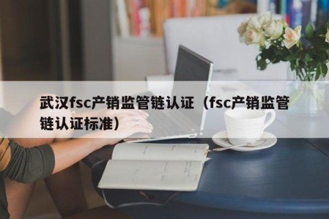 武汉fsc产销监管链认证（fsc产销监管链认证标准）