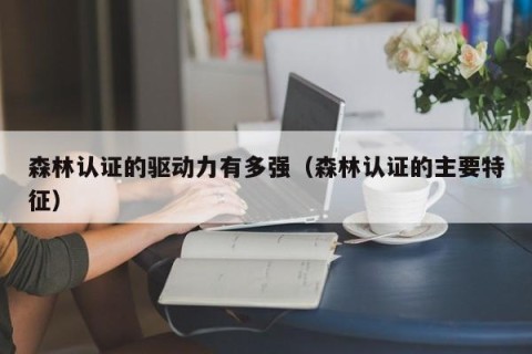 森林认证的驱动力有多强（森林认证的主要特征）