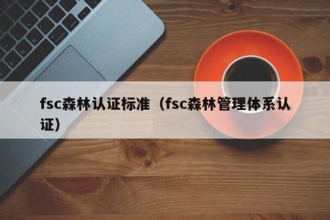 fsc森林认证标准（fsc森林管理体系认证）