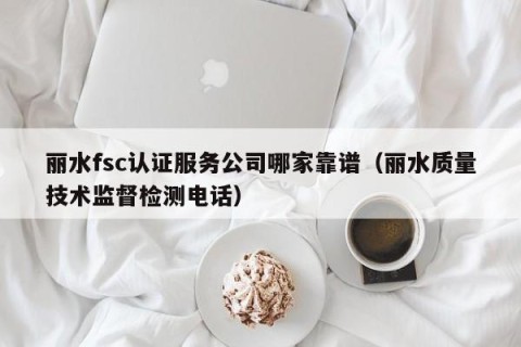 丽水fsc认证服务公司哪家靠谱（丽水质量技术监督检测电话）