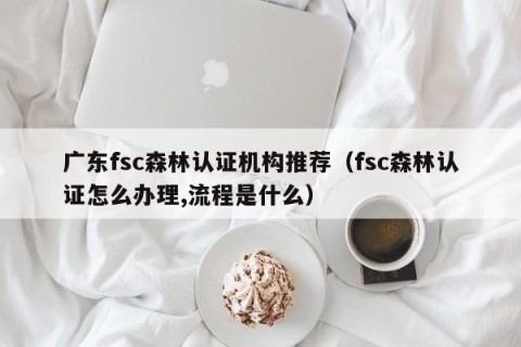 广东fsc森林认证机构推荐（fsc森林认证怎么办理,流程是什么）