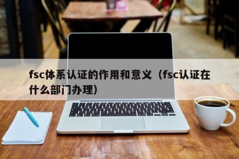 fsc体系认证的作用和意义（fsc认证在什么部门办理）