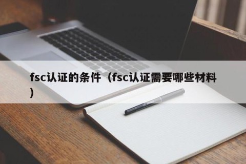 fsc认证的条件（fsc认证需要哪些材料）