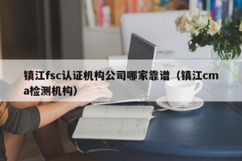 镇江fsc认证机构公司哪家靠谱（镇江cma检测机构）