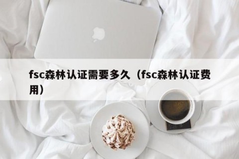 fsc森林认证需要多久（fsc森林认证费用）