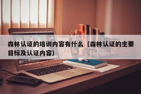 森林认证的培训内容有什么（森林认证的主要目标及认证内容）