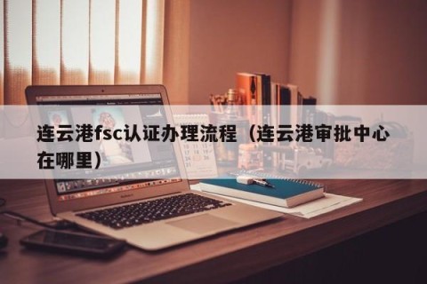 连云港fsc认证办理流程（连云港审批中心在哪里）