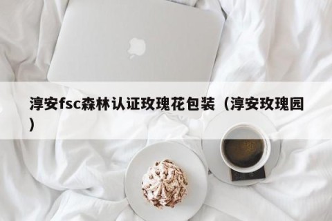 淳安fsc森林认证玫瑰花包装（淳安玫瑰园）