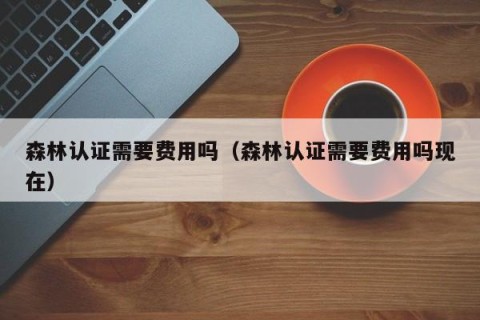 森林认证需要费用吗（森林认证需要费用吗现在）