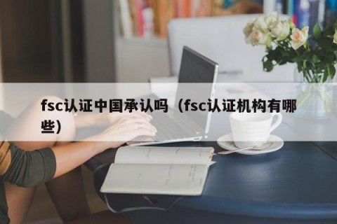 fsc认证中国承认吗（fsc认证机构有哪些）