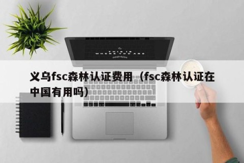义乌fsc森林认证费用（fsc森林认证在中国有用吗）