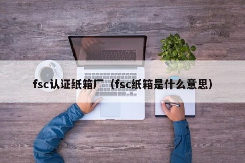 fsc认证纸箱厂（fsc纸箱是什么意思）