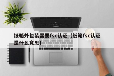 纸箱外包装需要fsc认证（纸箱fsc认证是什么意思）