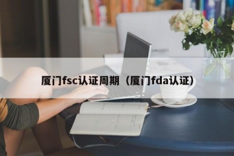 厦门fsc认证周期（厦门fda认证）