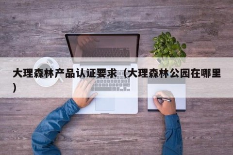 大理森林产品认证要求（大理森林公园在哪里）