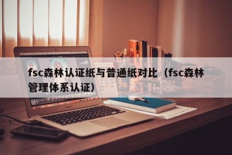 fsc森林认证纸与普通纸对比（fsc森林管理体系认证）