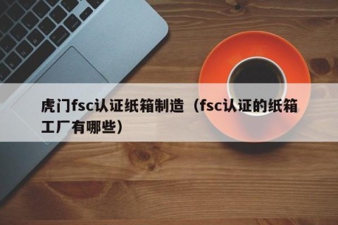 虎门fsc认证纸箱制造（fsc认证的纸箱工厂有哪些）