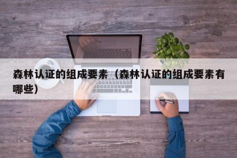 森林认证的组成要素（森林认证的组成要素有哪些）