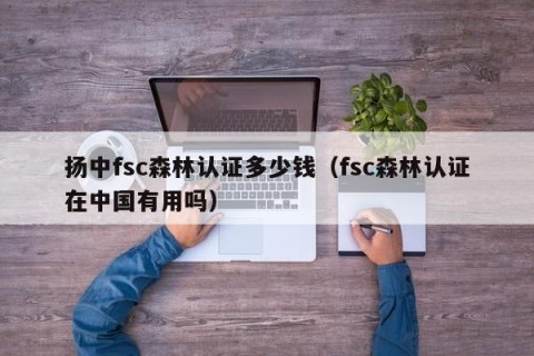 扬中fsc森林认证多少钱（fsc森林认证在中国有用吗）