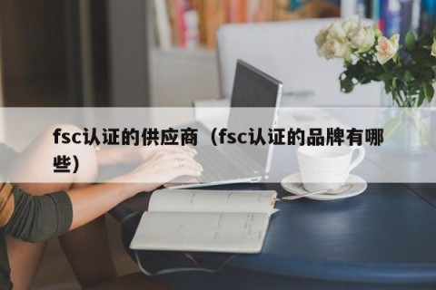 fsc认证的供应商（fsc认证的品牌有哪些）