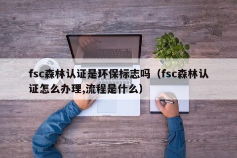 fsc森林认证是环保标志吗（fsc森林认证怎么办理,流程是什么）