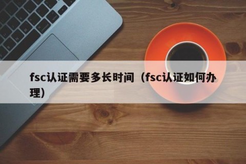fsc认证需要多长时间（fsc认证如何办理）