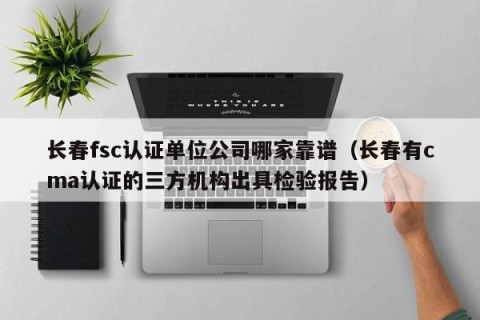 长春fsc认证单位公司哪家靠谱（长春有cma认证的三方机构出具检验报告）