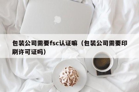 包装公司需要fsc认证嘛（包装公司需要印刷许可证吗）