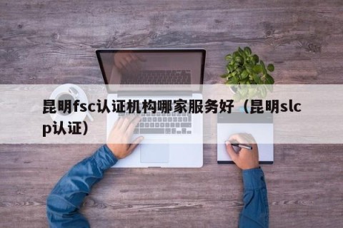 昆明fsc认证机构哪家服务好（昆明slcp认证）