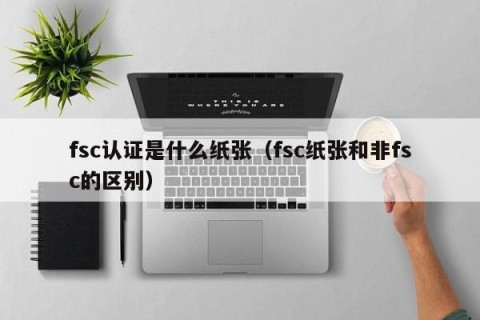 fsc认证是什么纸张（fsc纸张和非fsc的区别）