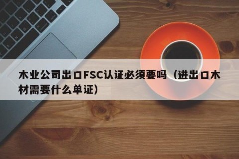 木业公司出口FSC认证必须要吗（进出口木材需要什么单证）