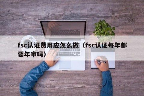 fsc认证费用应怎么做（fsc认证每年都要年审吗）