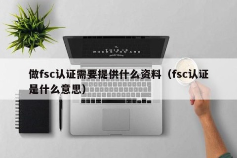 做fsc认证需要提供什么资料（fsc认证是什么意思）