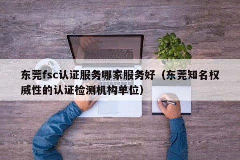 东莞fsc认证服务哪家服务好（东莞知名权威性的认证检测机构单位）