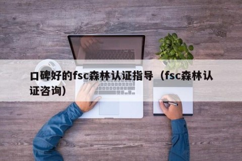 口碑好的fsc森林认证指导（fsc森林认证咨询）