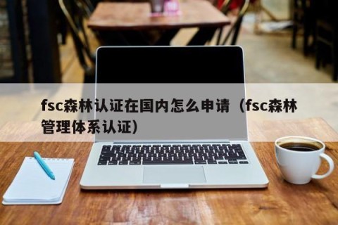 fsc森林认证在国内怎么申请（fsc森林管理体系认证）