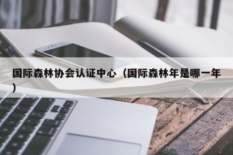 国际森林协会认证中心（国际森林年是哪一年）