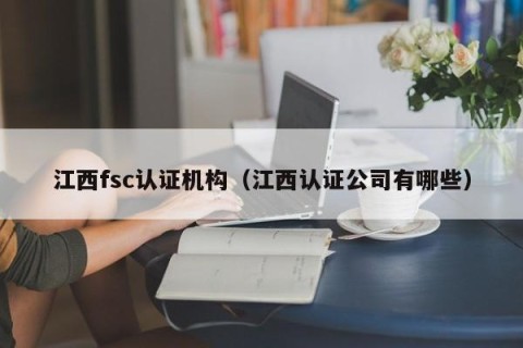 江西fsc认证机构（江西认证公司有哪些）