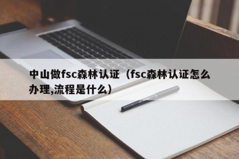 中山做fsc森林认证（fsc森林认证怎么办理,流程是什么）