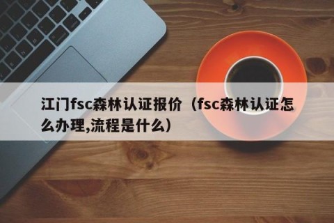 江门fsc森林认证报价（fsc森林认证怎么办理,流程是什么）