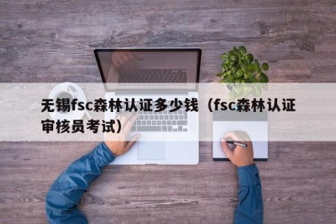 无锡fsc森林认证多少钱（fsc森林认证审核员考试）