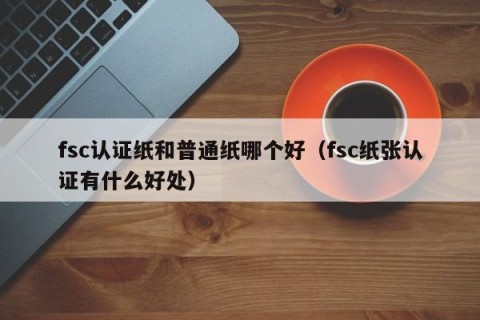 fsc认证纸和普通纸哪个好（fsc纸张认证有什么好处）