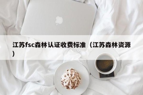 江苏fsc森林认证收费标准（江苏森林资源）