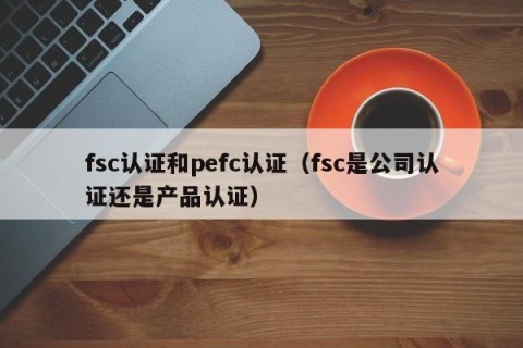 fsc认证和pefc认证（fsc是公司认证还是产品认证）