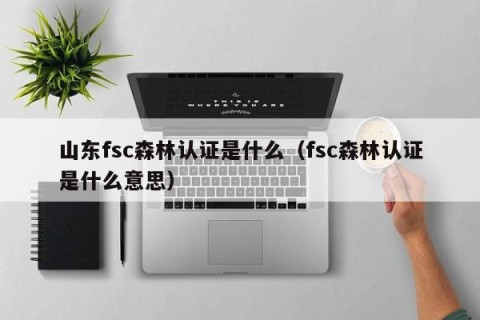 山东fsc森林认证是什么（fsc森林认证是什么意思）