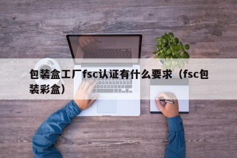 包装盒工厂fsc认证有什么要求（fsc包装彩盒）