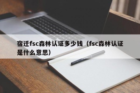 宿迁fsc森林认证多少钱（fsc森林认证是什么意思）
