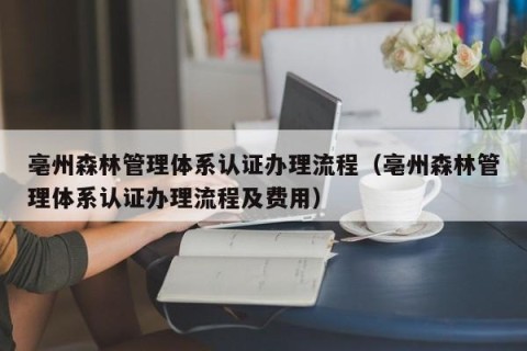 亳州森林管理体系认证办理流程（亳州森林管理体系认证办理流程及费用）