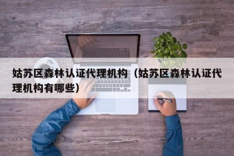 姑苏区森林认证代理机构（姑苏区森林认证代理机构有哪些）