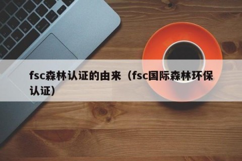 fsc森林认证的由来（fsc国际森林环保认证）